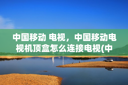中国移动 电视，中国移动电视机顶盒怎么连接电视(中国移动网络电视机顶盒怎么连接)