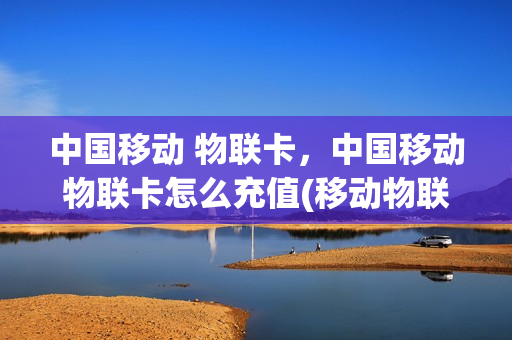 中国移动 物联卡，中国移动物联卡怎么充值(移动物联卡充值平台app)