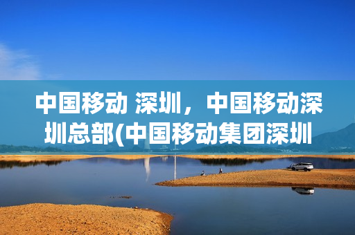 中国移动 深圳，中国移动深圳总部(中国移动集团深圳分公司)