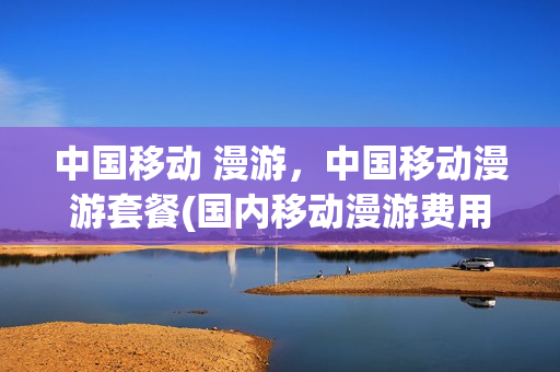 中国移动 漫游，中国移动漫游套餐(国内移动漫游费用如何收费)