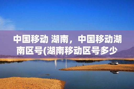 中国移动 湖南，中国移动湖南区号(湖南移动区号多少10086)