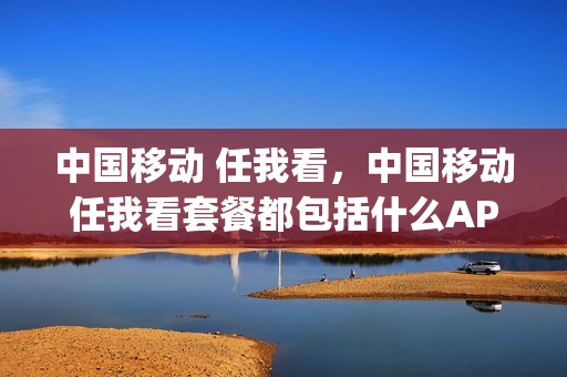 中国移动 任我看，中国移动任我看套餐都包括什么APP(移动的任我看流量套餐支持什么)