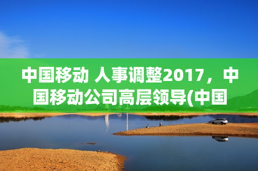 中国移动 人事调整2017，中国移动公司高层领导(中国移动领导班子简历)