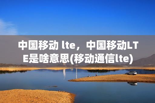中国移动 lte，中国移动LTE是啥意思(移动通信lte)