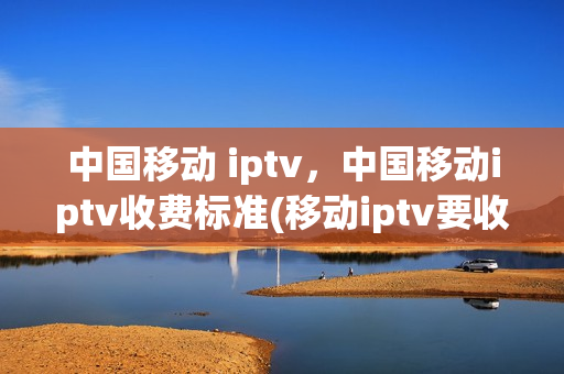 中国移动 iptv，中国移动iptv收费标准(移动iptv要收费吗)