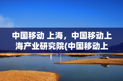 中国移动 上海，中国移动上海产业研究院(中国移动上海产业研究院落户)