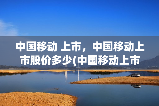 中国移动 上市，中国移动上市股价多少(中国移动上市的股票代码)