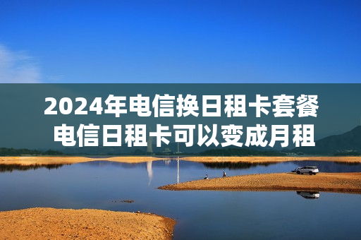 2024年电信换日租卡套餐 电信日租卡可以变成月租吗