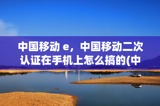 中国移动 e，中国移动二次认证在手机上怎么搞的(中国移动网上营业厅二次认证)