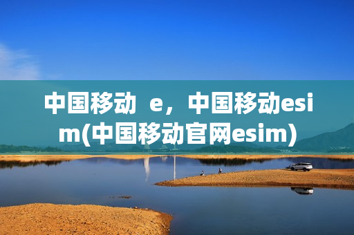 中国移动  e，中国移动esim(中国移动官网esim)