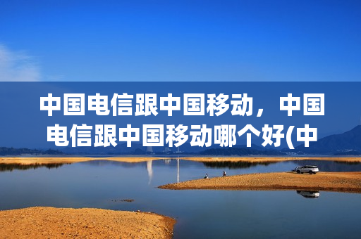 中国电信跟中国移动，中国电信跟中国移动哪个好(中国电信和中国移动哪个实力强)