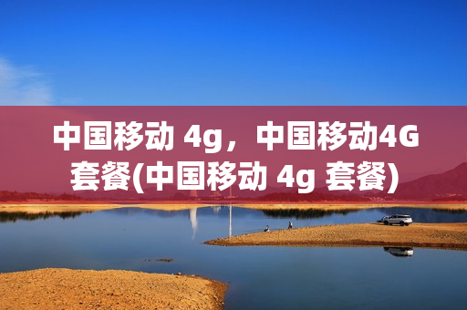 中国移动 4g，中国移动4G套餐(中国移动 4g 套餐)