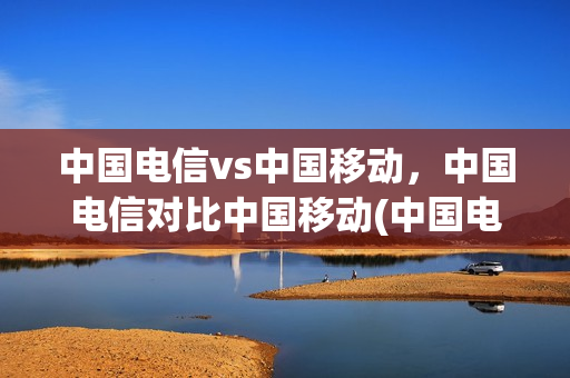 中国电信vs中国移动，中国电信对比中国移动(中国电信与中国移动)