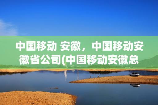 中国移动 安徽，中国移动安徽省公司(中国移动安徽总公司)