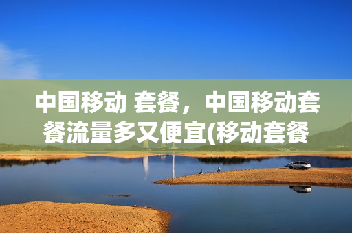 中国移动 套餐，中国移动套餐流量多又便宜(移动套餐流量最划算)