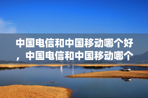 中国电信和中国移动哪个好，中国电信和中国移动哪个好用(中国电信和中国移动哪个实力强)