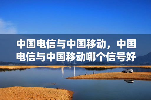 中国电信与中国移动，中国电信与中国移动哪个信号好(中国电信和中国移动哪个网络信号好)