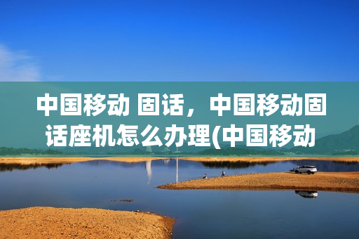 中国移动 固话，中国移动固话座机怎么办理(中国移动座机卡怎么办理)