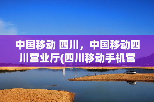 中国移动 四川，中国移动四川营业厅(四川移动手机营业厅官网)
