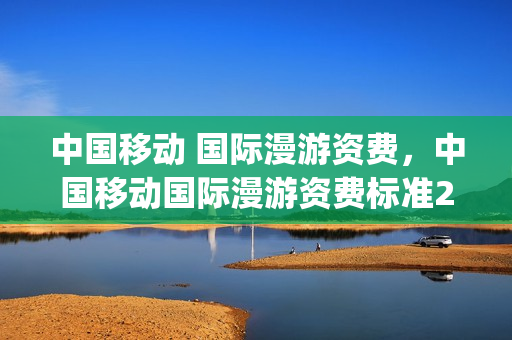 中国移动 国际漫游资费，中国移动国际漫游资费标准2023(中国移动国际漫游业务资费表)