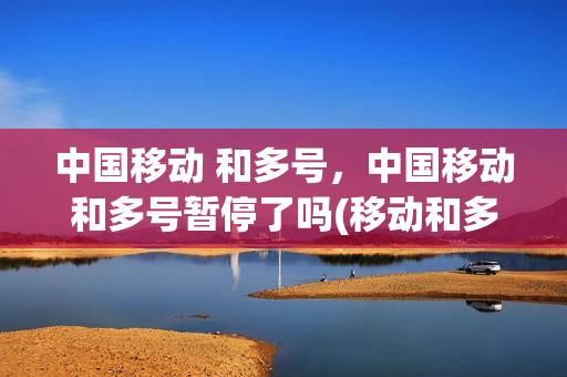 中国移动 和多号，中国移动和多号暂停了吗(移动和多号的优点 缺点)