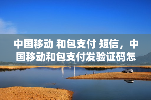 中国移动 和包支付 短信，中国移动和包支付发验证码怎么办(中国移动和包支付短信删除不了是怎样回事)
