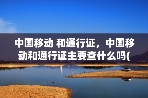 中国移动 和通行证，中国移动和通行证主要查什么吗(中国移动的通行证在哪里看)