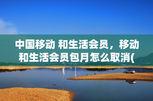 中国移动 和生活会员，移动和生活会员包月怎么取消(中国移动和生活会员怎么退订)