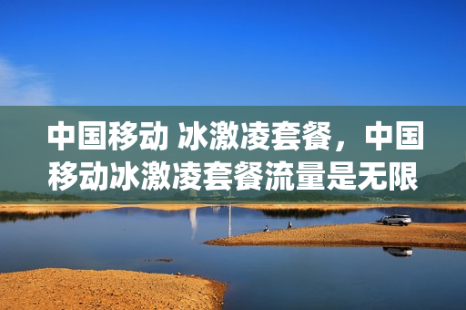 中国移动 冰激凌套餐，中国移动冰激凌套餐流量是无限的吗(移动冰激凌套餐流量是全国的还是省内的)