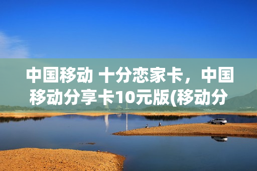 中国移动 十分恋家卡，中国移动分享卡10元版(移动分享卡多少钱一个月)