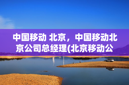 中国移动 北京，中国移动北京公司总经理(北京移动公司老总)