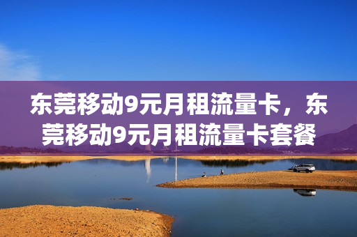 东莞移动9元月租流量卡，东莞移动9元月租流量卡套餐(东莞移动19元套餐介绍)