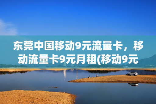 东莞中国移动9元流量卡，移动流量卡9元月租(移动9元流量卡详情)