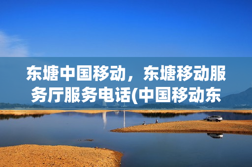 东塘中国移动，东塘移动服务厅服务电话(中国移动东塘自营厅)