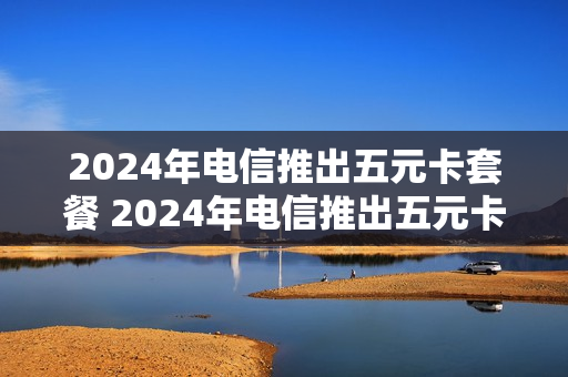 2024年电信推出五元卡套餐 2024年电信推出五元卡套餐了吗
