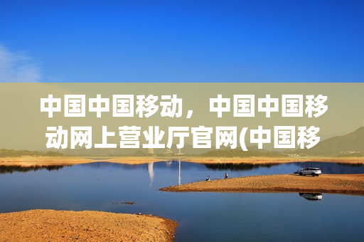 中国中国移动，中国中国移动网上营业厅官网(中国移动网上营业厅的官方网站)