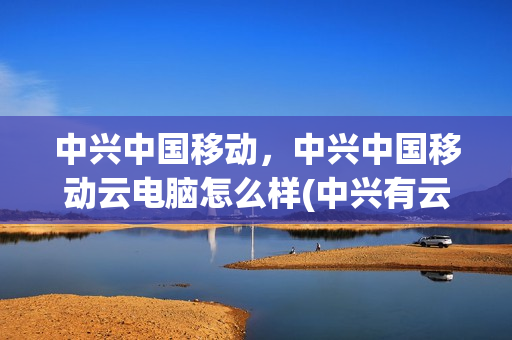 中兴中国移动，中兴中国移动云电脑怎么样(中兴有云服务吗)