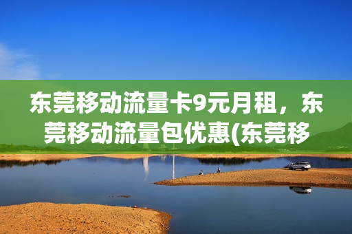 东莞移动流量卡9元月租，东莞移动流量包优惠(东莞移动什么套餐流量多又便宜)