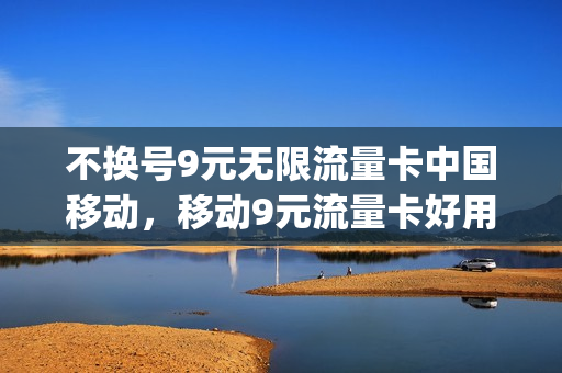 不换号9元无限流量卡中国移动，移动9元流量卡好用吗(移动卡9元流量卡是真的吗)