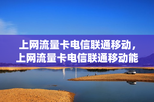 上网流量卡电信联通移动，上网流量卡电信联通移动能用吗(电信联通移动流量卡最好)