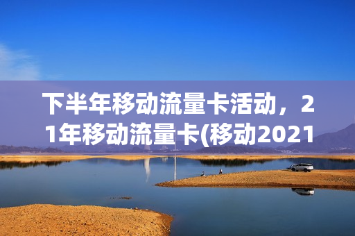 下半年移动流量卡活动，21年移动流量卡(移动2021年流量活动)