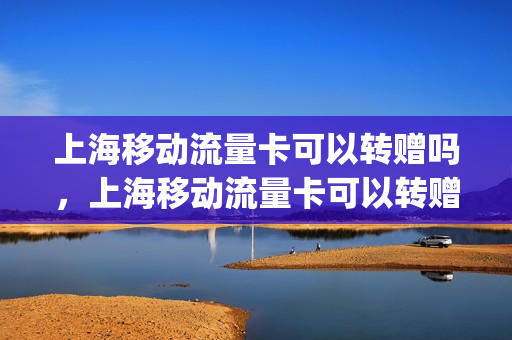 上海移动流量卡可以转赠吗，上海移动流量卡可以转赠吗怎么办(上海移动流量能否转赠)