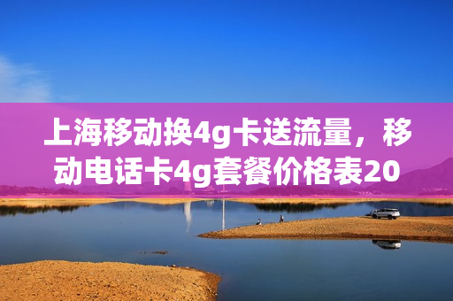 上海移动换4g卡送流量，移动电话卡4g套餐价格表2021上海(上海移动4g套餐资费)