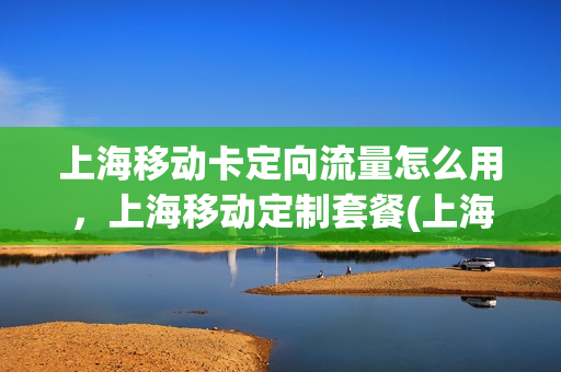 上海移动卡定向流量怎么用，上海移动定制套餐(上海移动专属流量)