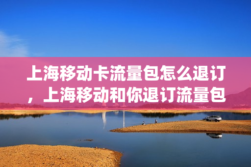 上海移动卡流量包怎么退订，上海移动和你退订流量包(怎么在上海移动app上取消流量套餐)