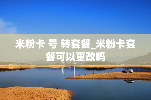 米粉卡 号 转套餐_米粉卡套餐可以更改吗