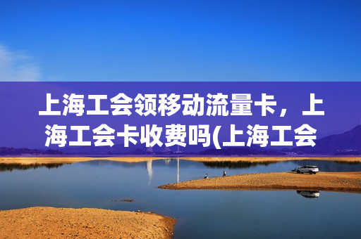 上海工会领移动流量卡，上海工会卡收费吗(上海工会卡优惠)