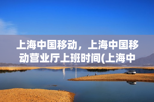 上海中国移动，上海中国移动营业厅上班时间(上海中国移动营业厅时间表)