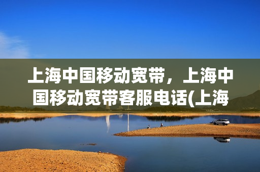 上海中国移动宽带，上海中国移动宽带客服电话(上海移动宽带人工服务电话)