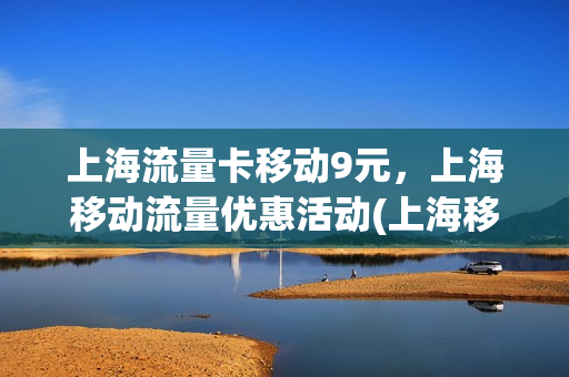 上海流量卡移动9元，上海移动流量优惠活动(上海移动有啥流量优惠套餐吗)